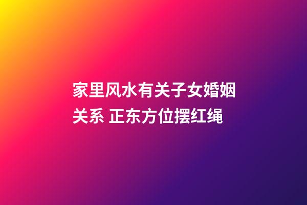 家里风水有关子女婚姻关系 正东方位摆红绳